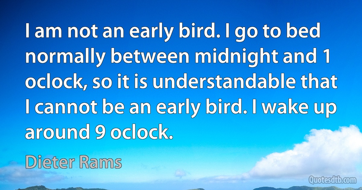 I am not an early bird. I go to bed normally between midnight and 1 oclock, so it is understandable that I cannot be an early bird. I wake up around 9 oclock. (Dieter Rams)