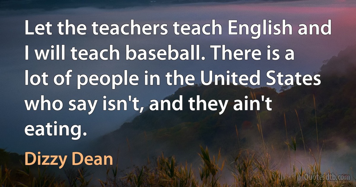 Let the teachers teach English and I will teach baseball. There is a lot of people in the United States who say isn't, and they ain't eating. (Dizzy Dean)