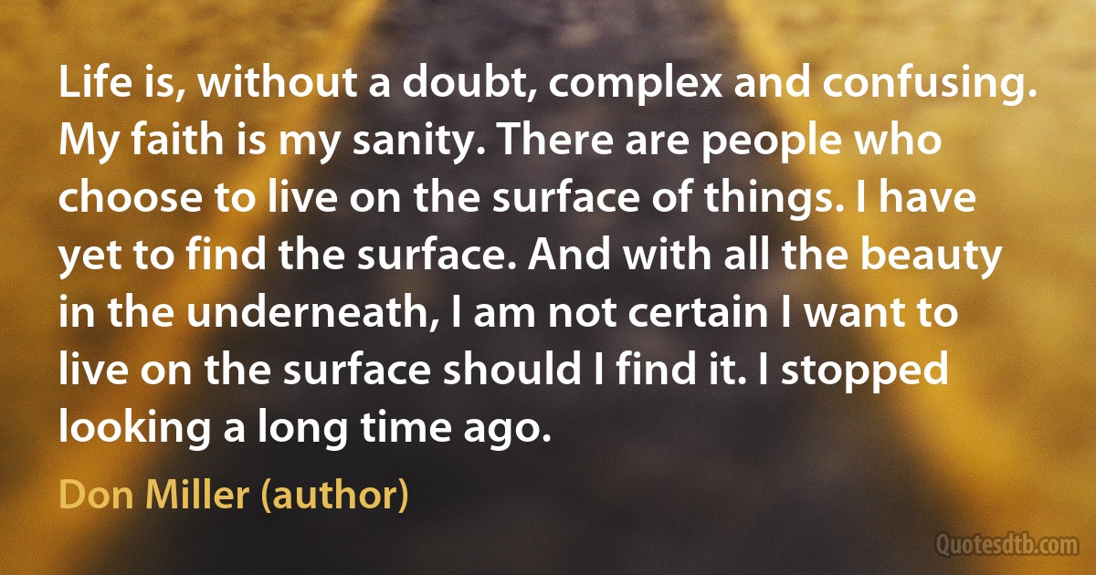 Life is, without a doubt, complex and confusing. My faith is my sanity. There are people who choose to live on the surface of things. I have yet to find the surface. And with all the beauty in the underneath, I am not certain I want to live on the surface should I find it. I stopped looking a long time ago. (Don Miller (author))