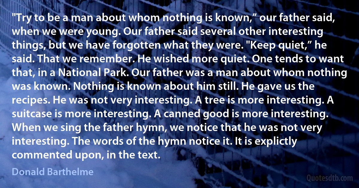 "Try to be a man about whom nothing is known,” our father said, when we were young. Our father said several other interesting things, but we have forgotten what they were. "Keep quiet,” he said. That we remember. He wished more quiet. One tends to want that, in a National Park. Our father was a man about whom nothing was known. Nothing is known about him still. He gave us the recipes. He was not very interesting. A tree is more interesting. A suitcase is more interesting. A canned good is more interesting. When we sing the father hymn, we notice that he was not very interesting. The words of the hymn notice it. It is explictly commented upon, in the text. (Donald Barthelme)