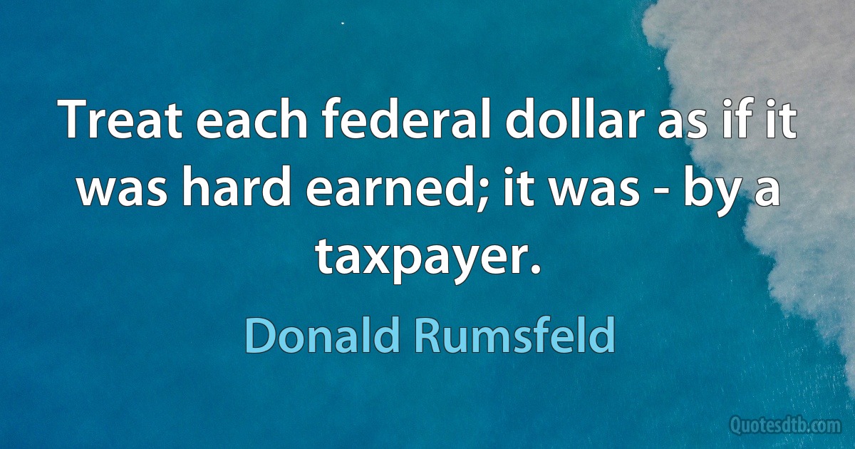 Treat each federal dollar as if it was hard earned; it was - by a taxpayer. (Donald Rumsfeld)