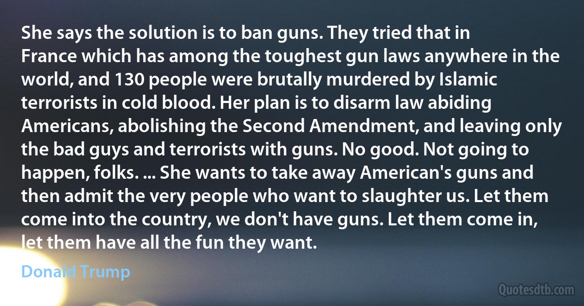 She says the solution is to ban guns. They tried that in France which has among the toughest gun laws anywhere in the world, and 130 people were brutally murdered by Islamic terrorists in cold blood. Her plan is to disarm law abiding Americans, abolishing the Second Amendment, and leaving only the bad guys and terrorists with guns. No good. Not going to happen, folks. ... She wants to take away American's guns and then admit the very people who want to slaughter us. Let them come into the country, we don't have guns. Let them come in, let them have all the fun they want. (Donald Trump)