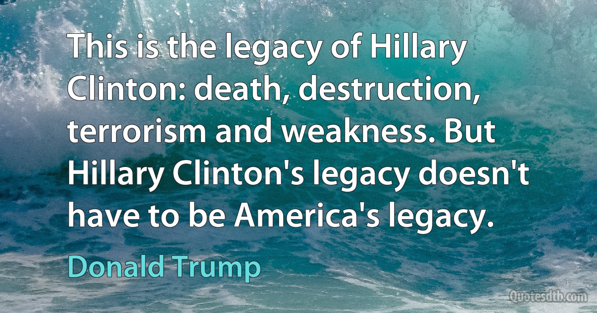 This is the legacy of Hillary Clinton: death, destruction, terrorism and weakness. But Hillary Clinton's legacy doesn't have to be America's legacy. (Donald Trump)