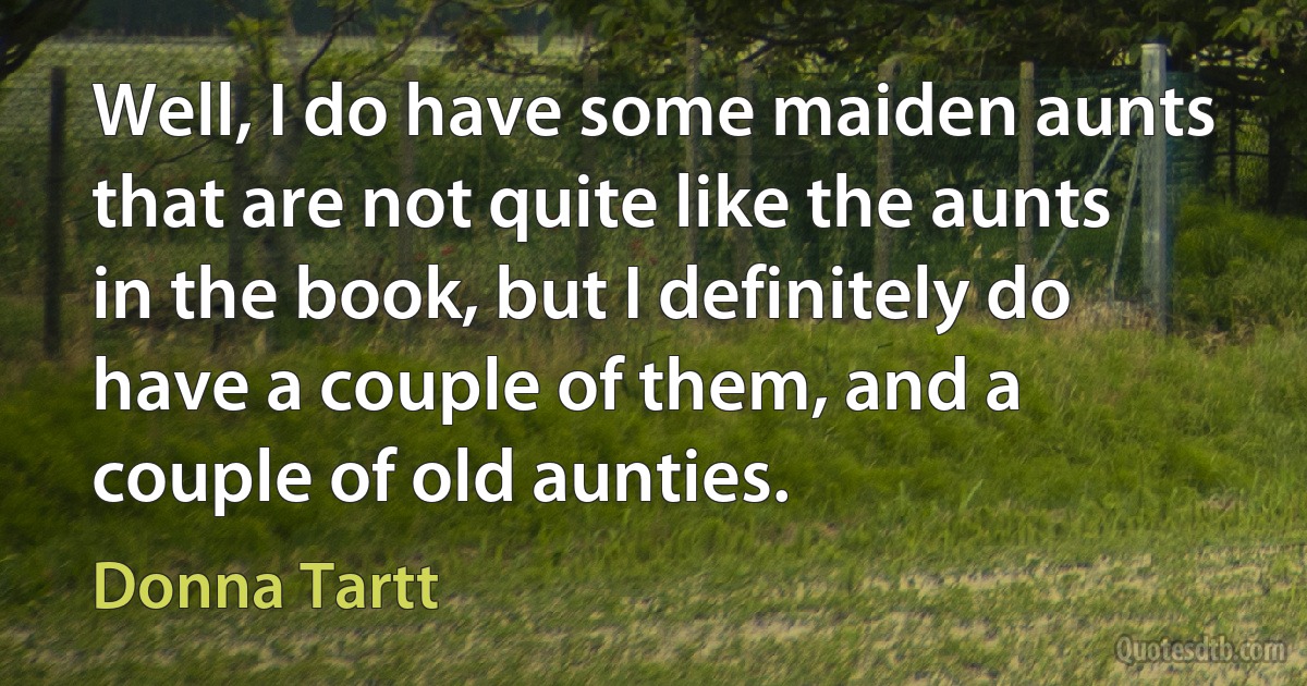 Well, I do have some maiden aunts that are not quite like the aunts in the book, but I definitely do have a couple of them, and a couple of old aunties. (Donna Tartt)