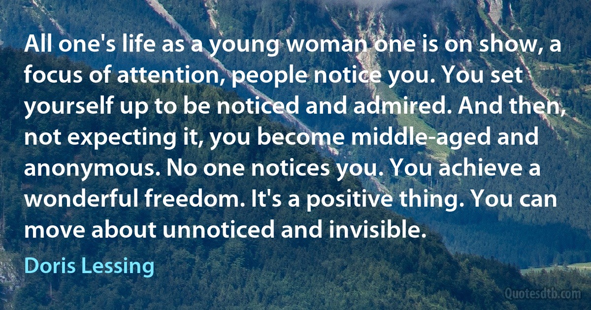 All one's life as a young woman one is on show, a focus of attention, people notice you. You set yourself up to be noticed and admired. And then, not expecting it, you become middle-aged and anonymous. No one notices you. You achieve a wonderful freedom. It's a positive thing. You can move about unnoticed and invisible. (Doris Lessing)