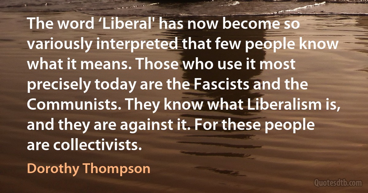 The word ‘Liberal' has now become so variously interpreted that few people know what it means. Those who use it most precisely today are the Fascists and the Communists. They know what Liberalism is, and they are against it. For these people are collectivists. (Dorothy Thompson)