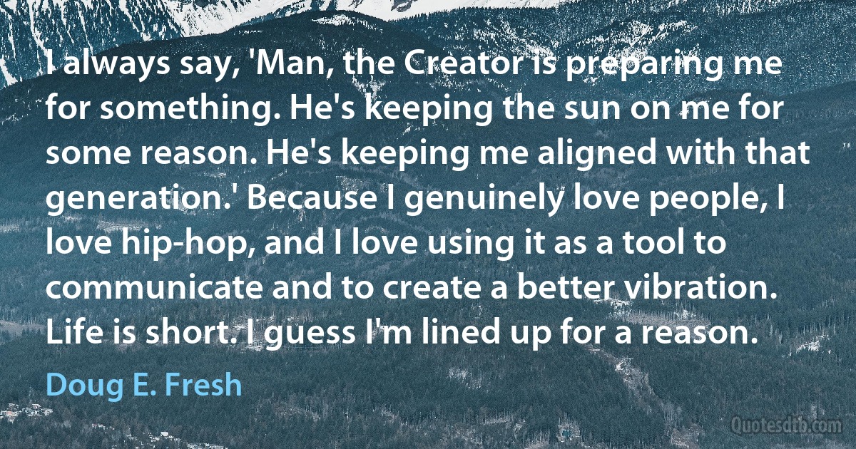 I always say, 'Man, the Creator is preparing me for something. He's keeping the sun on me for some reason. He's keeping me aligned with that generation.' Because I genuinely love people, I love hip-hop, and I love using it as a tool to communicate and to create a better vibration. Life is short. I guess I'm lined up for a reason. (Doug E. Fresh)