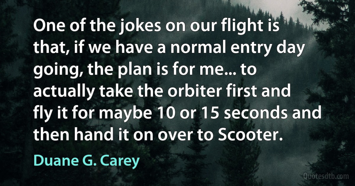 One of the jokes on our flight is that, if we have a normal entry day going, the plan is for me... to actually take the orbiter first and fly it for maybe 10 or 15 seconds and then hand it on over to Scooter. (Duane G. Carey)