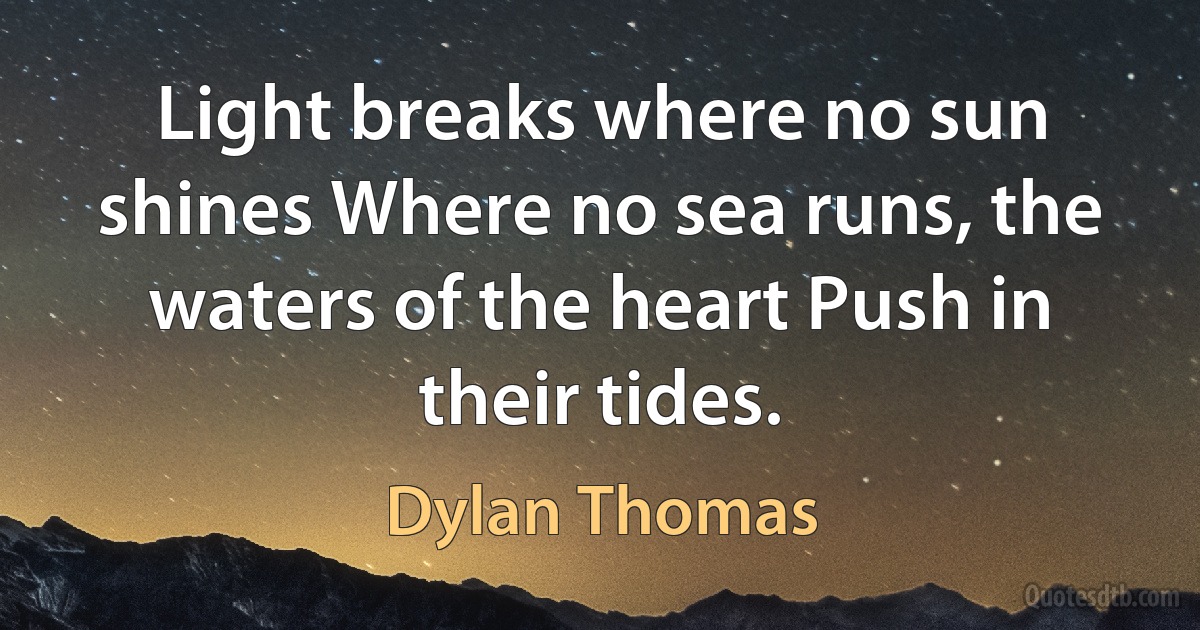 Light breaks where no sun shines Where no sea runs, the waters of the heart Push in their tides. (Dylan Thomas)