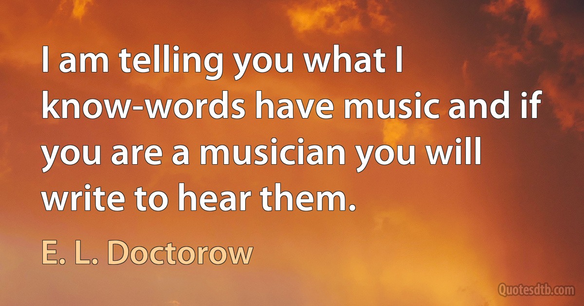 I am telling you what I know-words have music and if you are a musician you will write to hear them. (E. L. Doctorow)