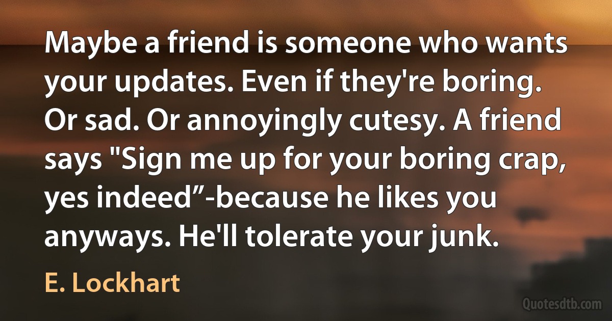 Maybe a friend is someone who wants your updates. Even if they're boring. Or sad. Or annoyingly cutesy. A friend says "Sign me up for your boring crap, yes indeed”-because he likes you anyways. He'll tolerate your junk. (E. Lockhart)