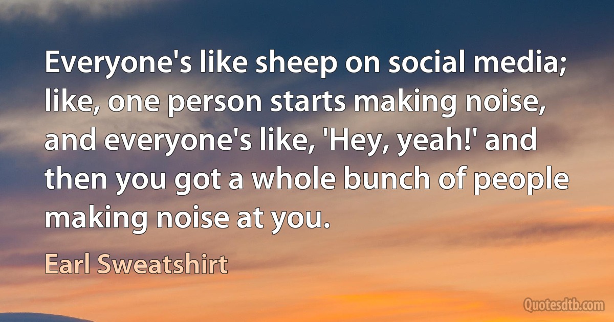 Everyone's like sheep on social media; like, one person starts making noise, and everyone's like, 'Hey, yeah!' and then you got a whole bunch of people making noise at you. (Earl Sweatshirt)