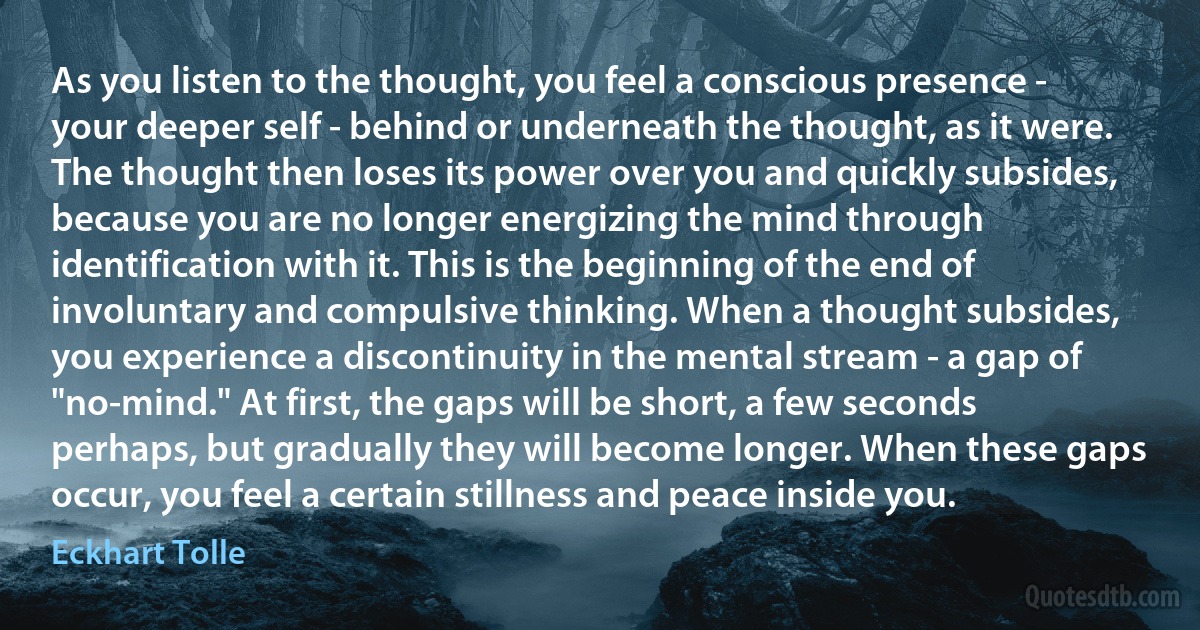 As you listen to the thought, you feel a conscious presence - your deeper self - behind or underneath the thought, as it were. The thought then loses its power over you and quickly subsides, because you are no longer energizing the mind through identification with it. This is the beginning of the end of involuntary and compulsive thinking. When a thought subsides, you experience a discontinuity in the mental stream - a gap of "no-mind." At first, the gaps will be short, a few seconds perhaps, but gradually they will become longer. When these gaps occur, you feel a certain stillness and peace inside you. (Eckhart Tolle)