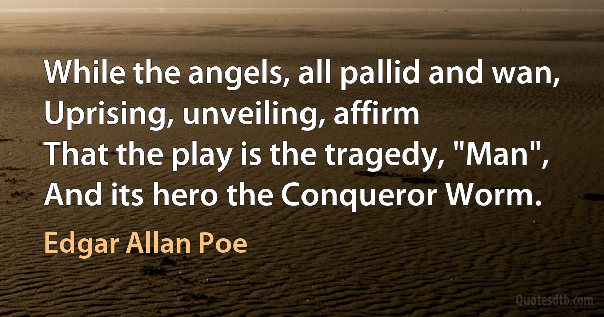 While the angels, all pallid and wan,
Uprising, unveiling, affirm
That the play is the tragedy, "Man",
And its hero the Conqueror Worm. (Edgar Allan Poe)