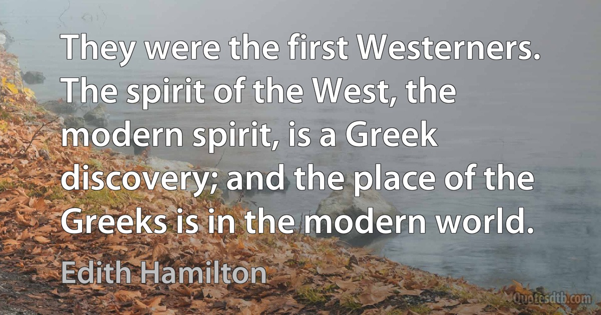 They were the first Westerners. The spirit of the West, the modern spirit, is a Greek discovery; and the place of the Greeks is in the modern world. (Edith Hamilton)