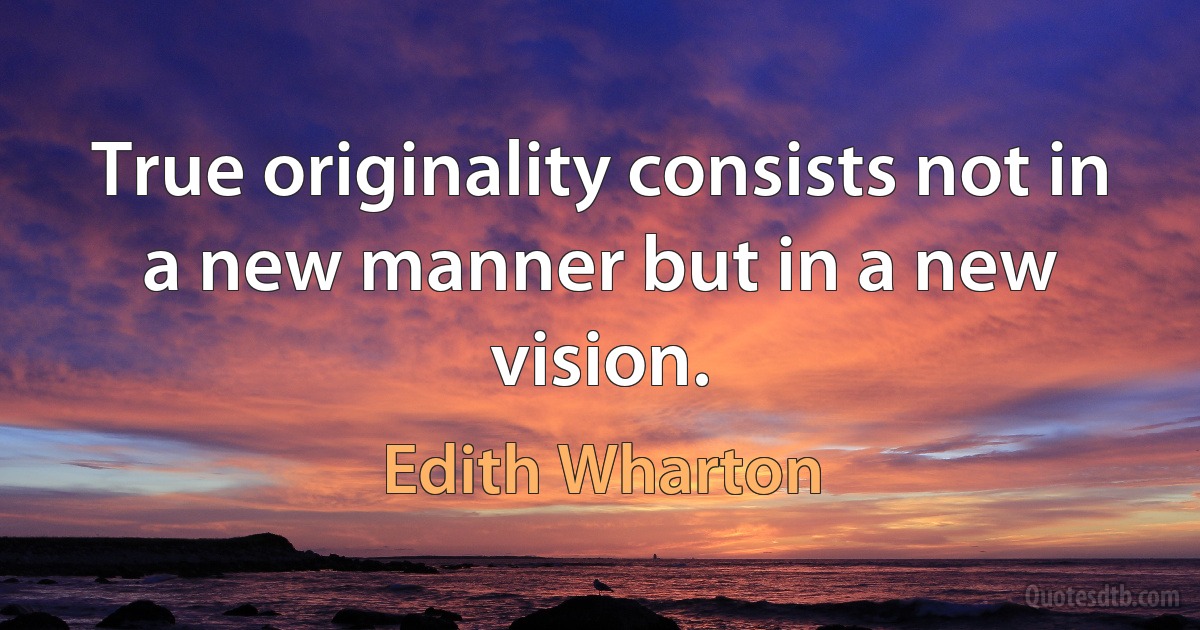 True originality consists not in a new manner but in a new vision. (Edith Wharton)