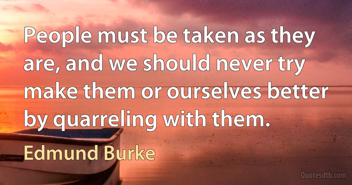 People must be taken as they are, and we should never try make them or ourselves better by quarreling with them. (Edmund Burke)