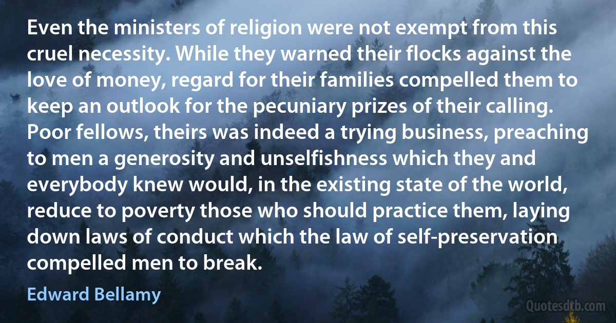 Even the ministers of religion were not exempt from this cruel necessity. While they warned their flocks against the love of money, regard for their families compelled them to keep an outlook for the pecuniary prizes of their calling. Poor fellows, theirs was indeed a trying business, preaching to men a generosity and unselfishness which they and everybody knew would, in the existing state of the world, reduce to poverty those who should practice them, laying down laws of conduct which the law of self-preservation compelled men to break. (Edward Bellamy)