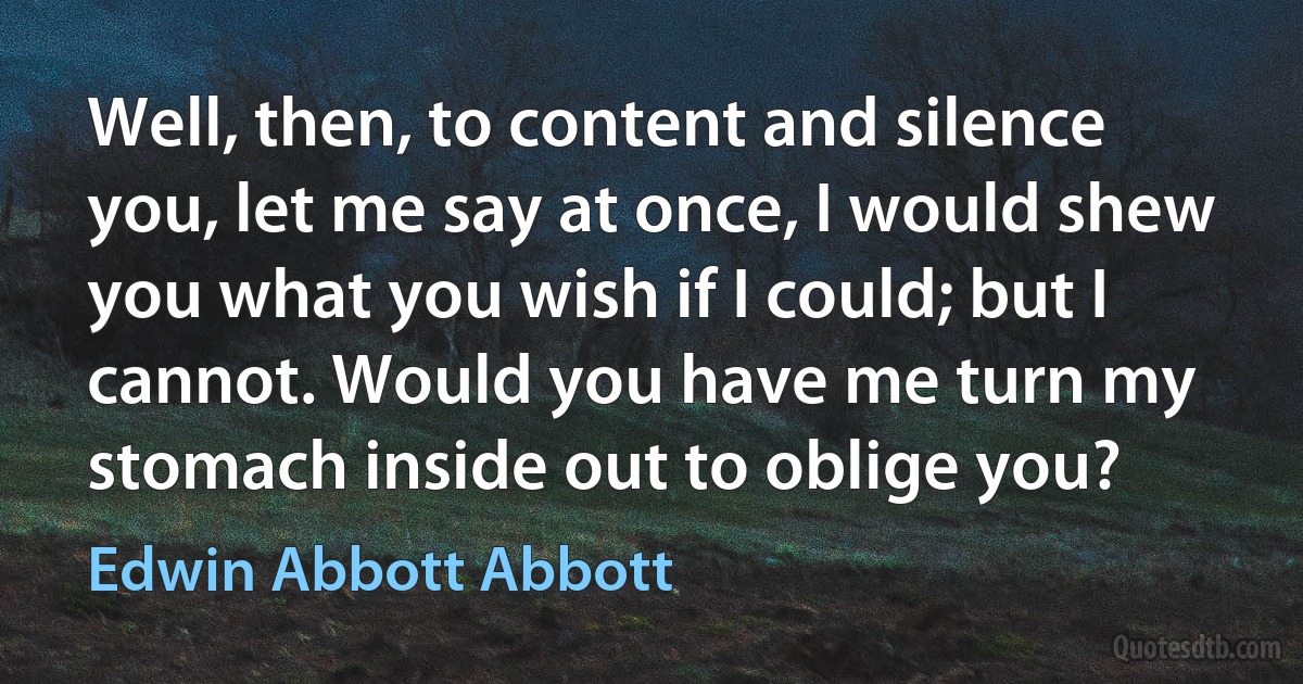 Well, then, to content and silence you, let me say at once, I would shew you what you wish if I could; but I cannot. Would you have me turn my stomach inside out to oblige you? (Edwin Abbott Abbott)