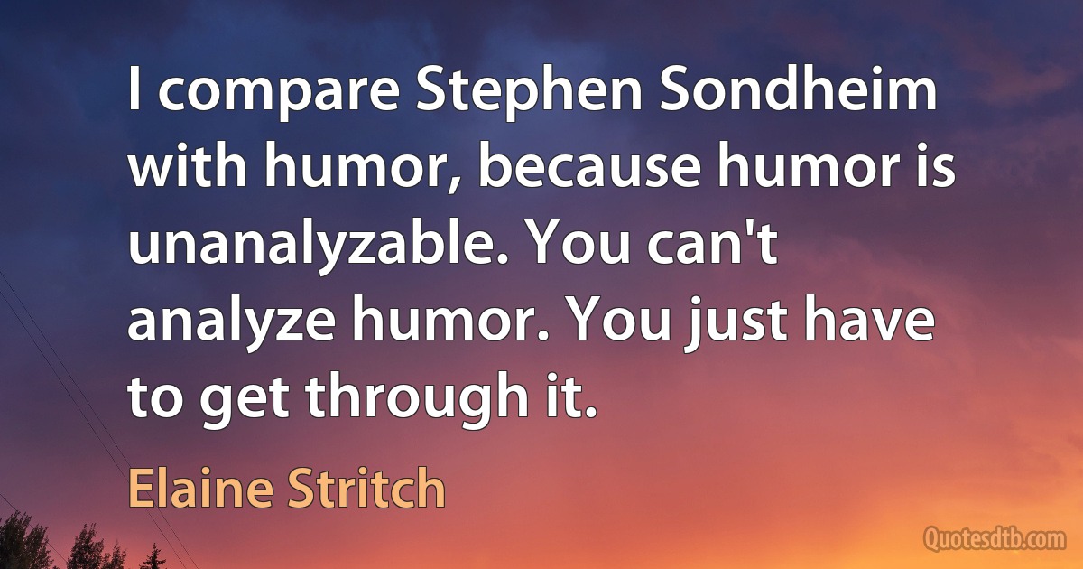 I compare Stephen Sondheim with humor, because humor is unanalyzable. You can't analyze humor. You just have to get through it. (Elaine Stritch)