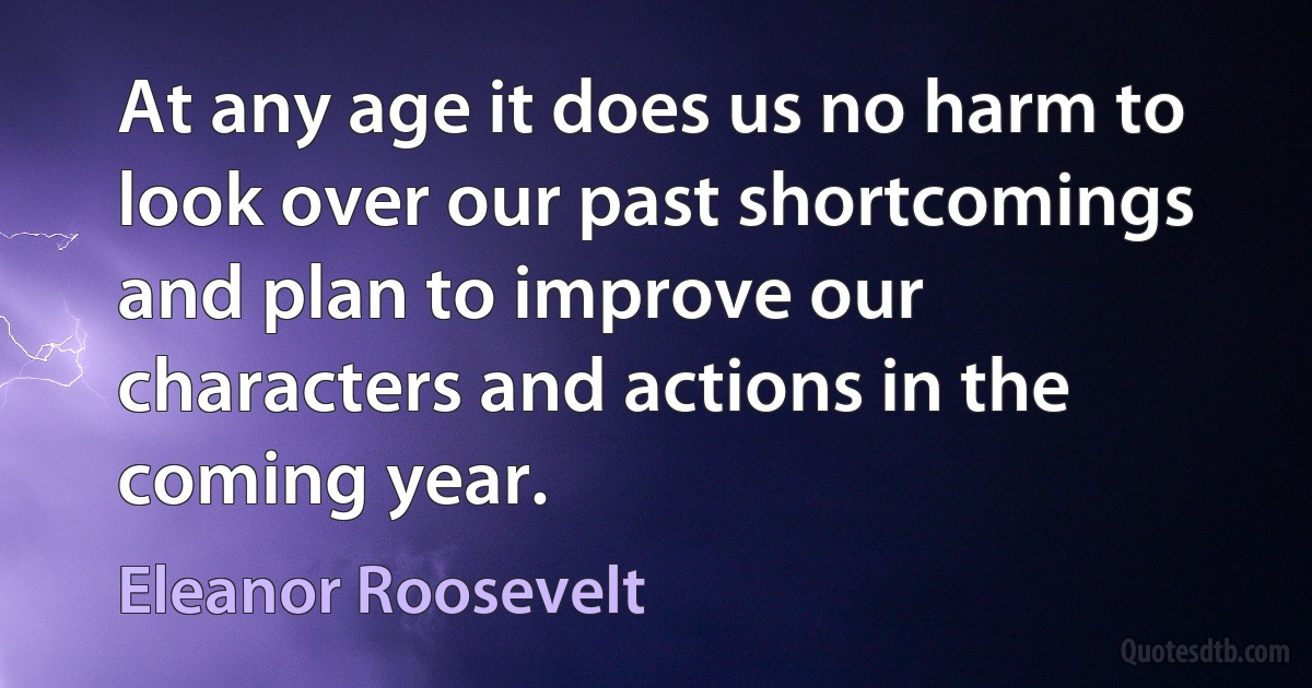 At any age it does us no harm to look over our past shortcomings and plan to improve our characters and actions in the coming year. (Eleanor Roosevelt)