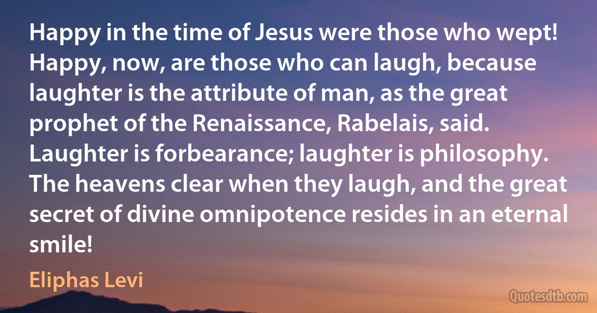 Happy in the time of Jesus were those who wept! Happy, now, are those who can laugh, because laughter is the attribute of man, as the great prophet of the Renaissance, Rabelais, said. Laughter is forbearance; laughter is philosophy. The heavens clear when they laugh, and the great secret of divine omnipotence resides in an eternal smile! (Eliphas Levi)