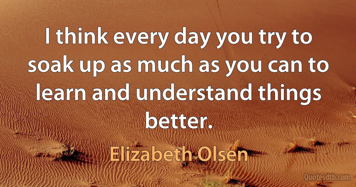 I think every day you try to soak up as much as you can to learn and understand things better. (Elizabeth Olsen)