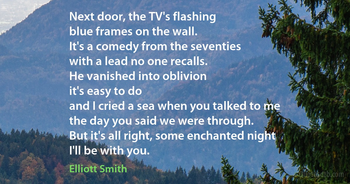 Next door, the TV's flashing
blue frames on the wall.
It's a comedy from the seventies
with a lead no one recalls.
He vanished into oblivion
it's easy to do
and I cried a sea when you talked to me
the day you said we were through.
But it's all right, some enchanted night
I'll be with you. (Elliott Smith)