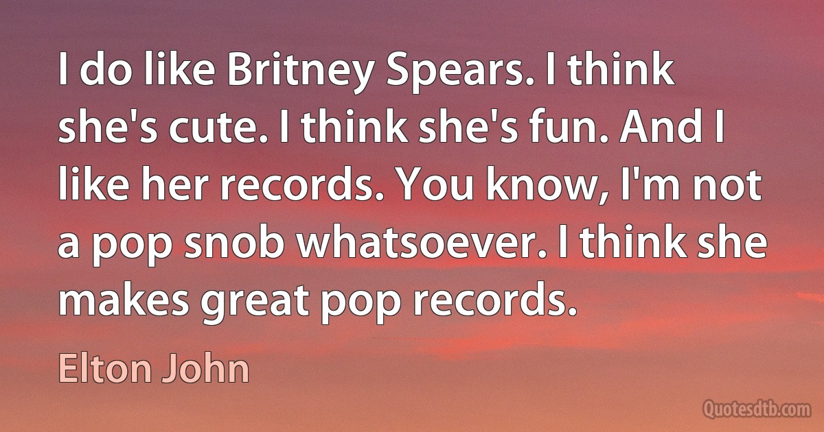 I do like Britney Spears. I think she's cute. I think she's fun. And I like her records. You know, I'm not a pop snob whatsoever. I think she makes great pop records. (Elton John)