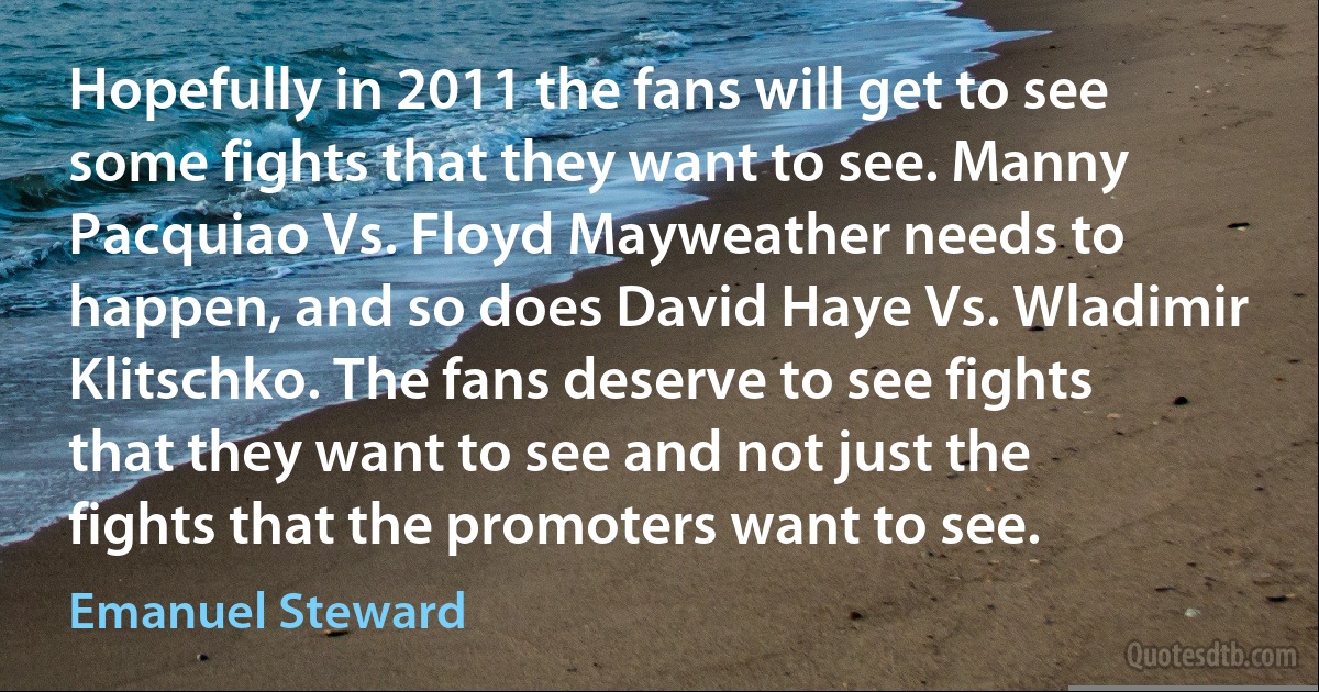 Hopefully in 2011 the fans will get to see some fights that they want to see. Manny Pacquiao Vs. Floyd Mayweather needs to happen, and so does David Haye Vs. Wladimir Klitschko. The fans deserve to see fights that they want to see and not just the fights that the promoters want to see. (Emanuel Steward)