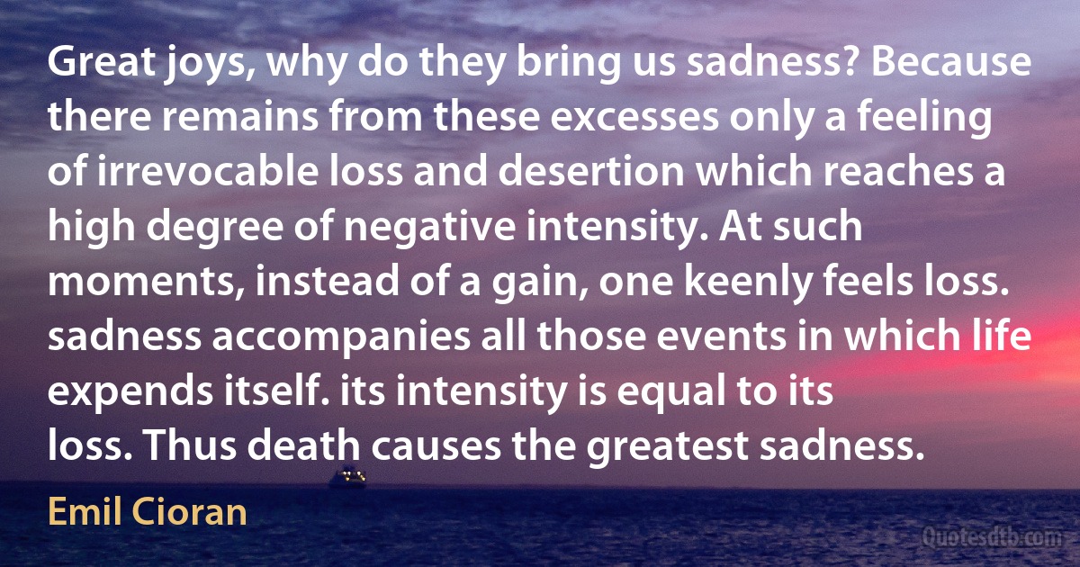 Great joys, why do they bring us sadness? Because there remains from these excesses only a feeling of irrevocable loss and desertion which reaches a high degree of negative intensity. At such moments, instead of a gain, one keenly feels loss. sadness accompanies all those events in which life expends itself. its intensity is equal to its loss. Thus death causes the greatest sadness. (Emil Cioran)