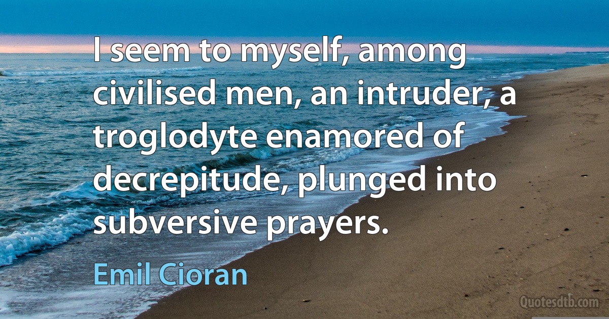 I seem to myself, among civilised men, an intruder, a troglodyte enamored of decrepitude, plunged into subversive prayers. (Emil Cioran)