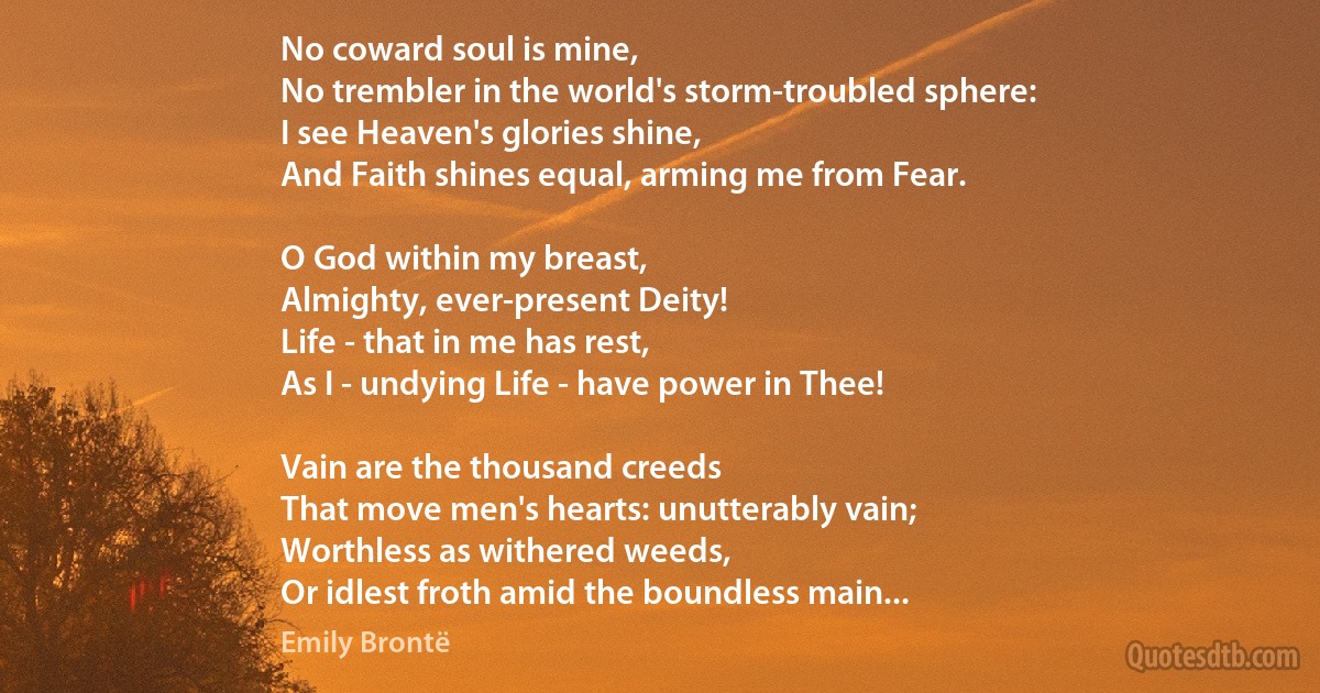 No coward soul is mine,
No trembler in the world's storm-troubled sphere:
I see Heaven's glories shine,
And Faith shines equal, arming me from Fear.

O God within my breast,
Almighty, ever-present Deity!
Life - that in me has rest,
As I - undying Life - have power in Thee!

Vain are the thousand creeds
That move men's hearts: unutterably vain;
Worthless as withered weeds,
Or idlest froth amid the boundless main... (Emily Brontë)