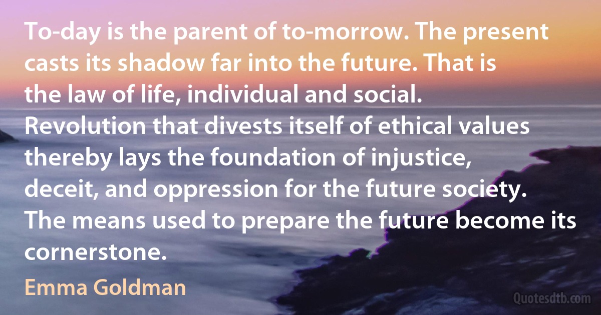 To-day is the parent of to-morrow. The present casts its shadow far into the future. That is the law of life, individual and social. Revolution that divests itself of ethical values thereby lays the foundation of injustice, deceit, and oppression for the future society. The means used to prepare the future become its cornerstone. (Emma Goldman)