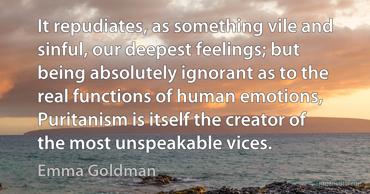 It repudiates, as something vile and sinful, our deepest feelings; but being absolutely ignorant as to the real functions of human emotions, Puritanism is itself the creator of the most unspeakable vices. (Emma Goldman)