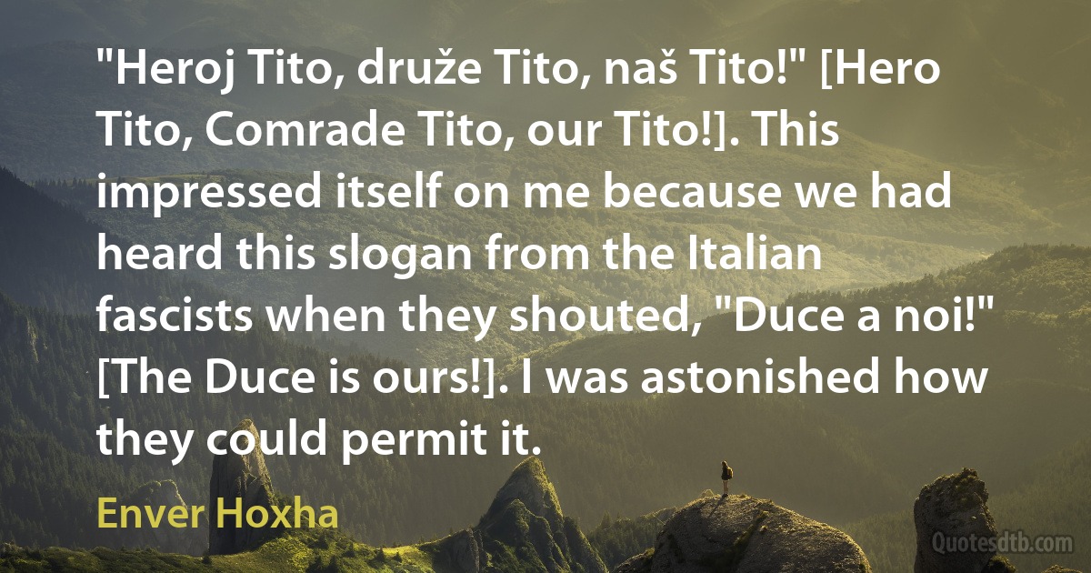 "Heroj Tito, druže Tito, naš Tito!" [Hero Tito, Comrade Tito, our Tito!]. This impressed itself on me because we had heard this slogan from the Italian fascists when they shouted, "Duce a noi!" [The Duce is ours!]. I was astonished how they could permit it. (Enver Hoxha)