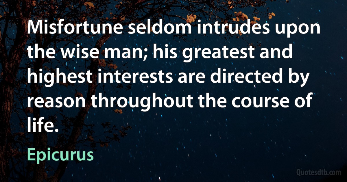 Misfortune seldom intrudes upon the wise man; his greatest and highest interests are directed by reason throughout the course of life. (Epicurus)