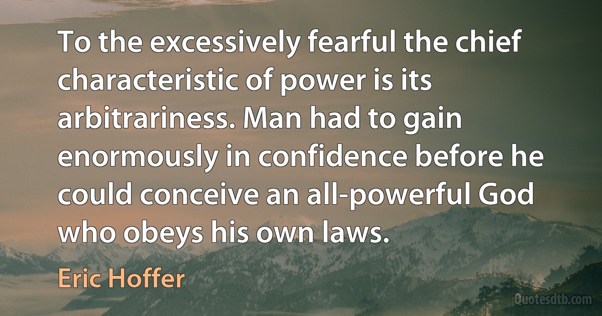 To the excessively fearful the chief characteristic of power is its arbitrariness. Man had to gain enormously in confidence before he could conceive an all-powerful God who obeys his own laws. (Eric Hoffer)