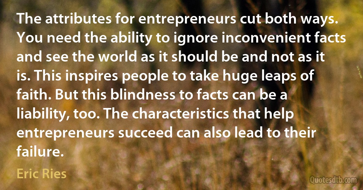 The attributes for entrepreneurs cut both ways. You need the ability to ignore inconvenient facts and see the world as it should be and not as it is. This inspires people to take huge leaps of faith. But this blindness to facts can be a liability, too. The characteristics that help entrepreneurs succeed can also lead to their failure. (Eric Ries)