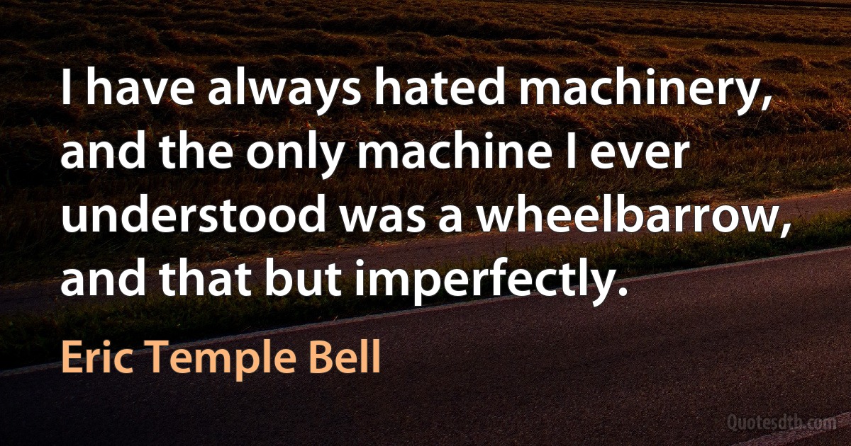 I have always hated machinery, and the only machine I ever understood was a wheelbarrow, and that but imperfectly. (Eric Temple Bell)