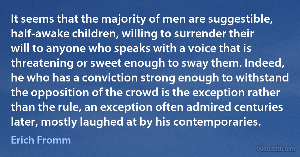 It seems that the majority of men are suggestible, half-awake children, willing to surrender their will to anyone who speaks with a voice that is threatening or sweet enough to sway them. Indeed, he who has a conviction strong enough to withstand the opposition of the crowd is the exception rather than the rule, an exception often admired centuries later, mostly laughed at by his contemporaries. (Erich Fromm)