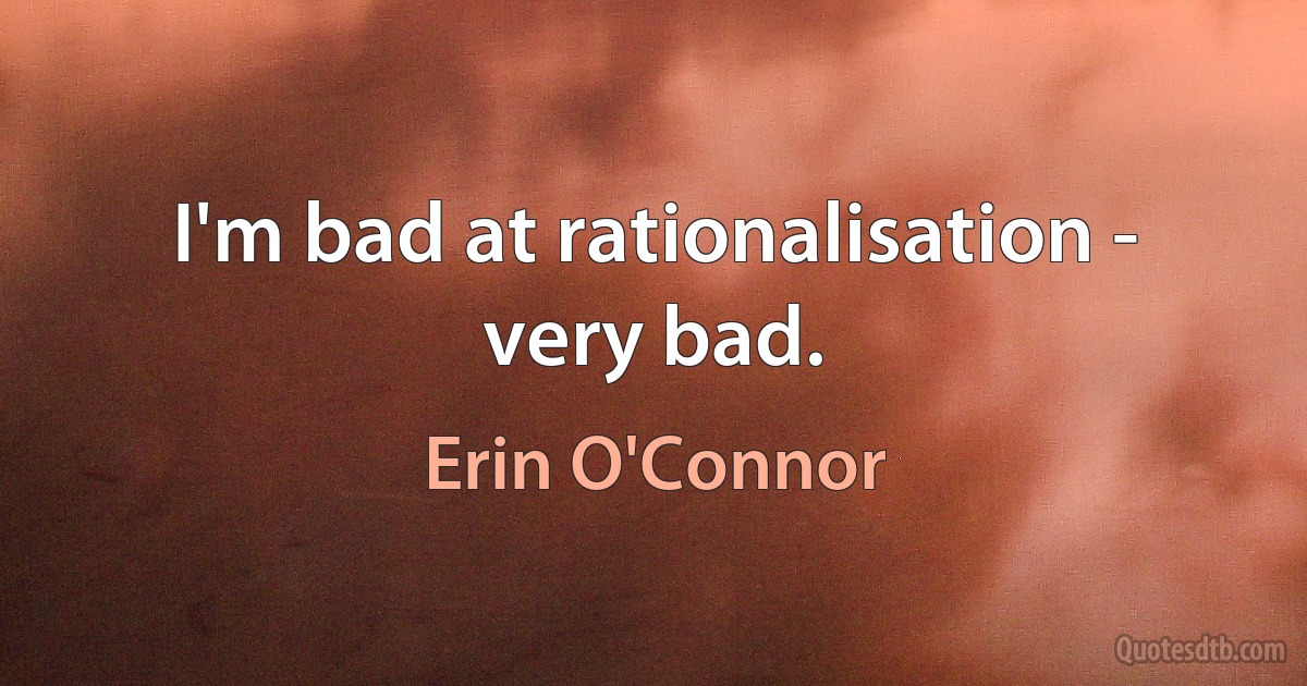 I'm bad at rationalisation - very bad. (Erin O'Connor)