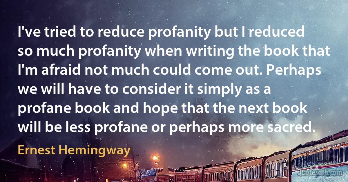 I've tried to reduce profanity but I reduced so much profanity when writing the book that I'm afraid not much could come out. Perhaps we will have to consider it simply as a profane book and hope that the next book will be less profane or perhaps more sacred. (Ernest Hemingway)