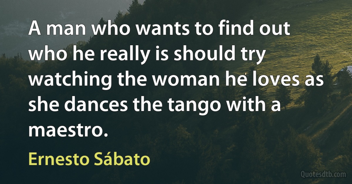 A man who wants to find out who he really is should try watching the woman he loves as she dances the tango with a maestro. (Ernesto Sábato)