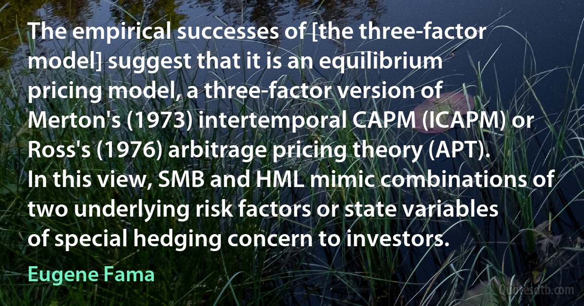 The empirical successes of [the three-factor model] suggest that it is an equilibrium pricing model, a three-factor version of Merton's (1973) intertemporal CAPM (ICAPM) or Ross's (1976) arbitrage pricing theory (APT). In this view, SMB and HML mimic combinations of two underlying risk factors or state variables of special hedging concern to investors. (Eugene Fama)