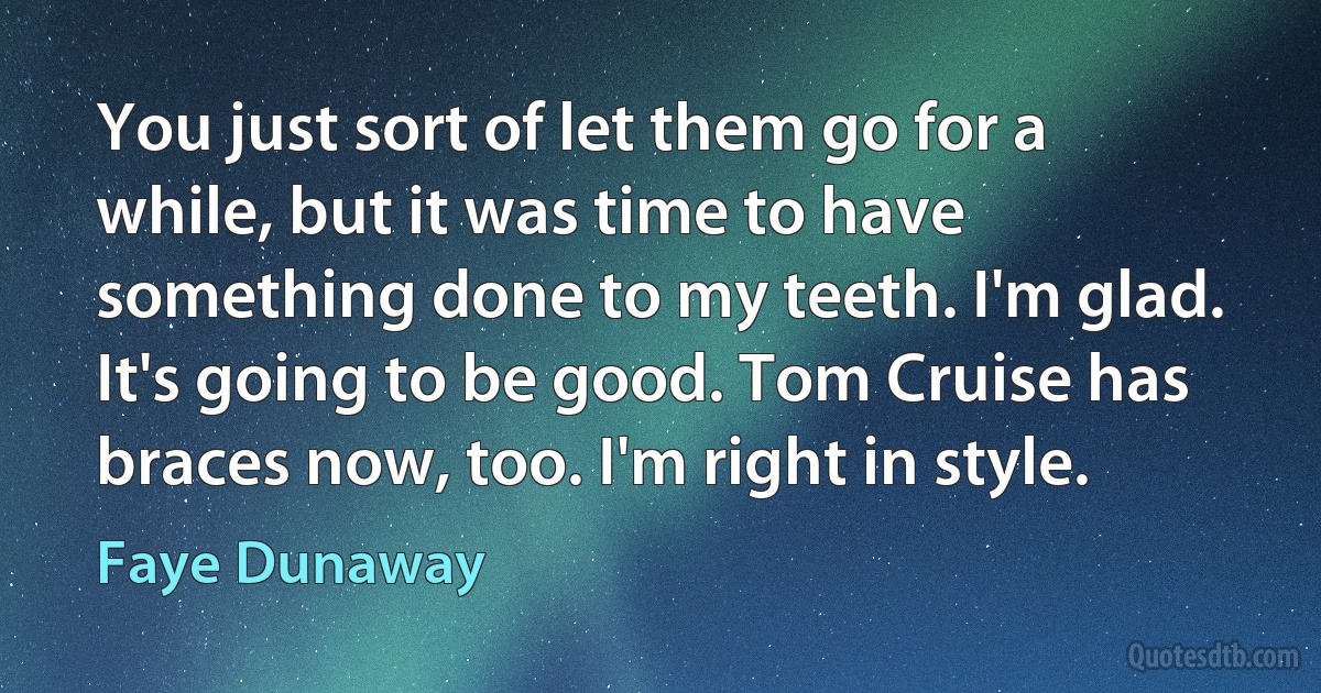 You just sort of let them go for a while, but it was time to have something done to my teeth. I'm glad. It's going to be good. Tom Cruise has braces now, too. I'm right in style. (Faye Dunaway)