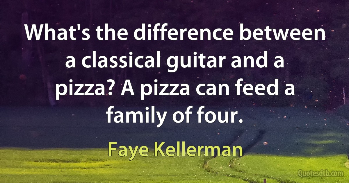 What's the difference between a classical guitar and a pizza? A pizza can feed a family of four. (Faye Kellerman)