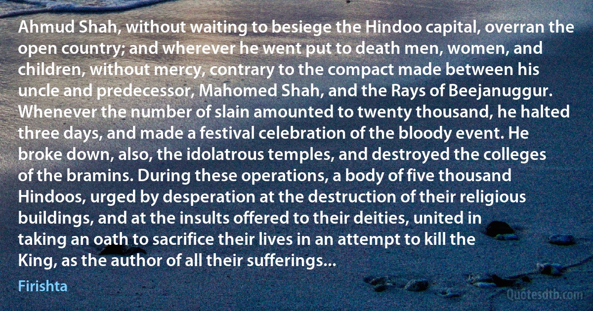 Ahmud Shah, without waiting to besiege the Hindoo capital, overran the open country; and wherever he went put to death men, women, and children, without mercy, contrary to the compact made between his uncle and predecessor, Mahomed Shah, and the Rays of Beejanuggur. Whenever the number of slain amounted to twenty thousand, he halted three days, and made a festival celebration of the bloody event. He broke down, also, the idolatrous temples, and destroyed the colleges of the bramins. During these operations, a body of five thousand Hindoos, urged by desperation at the destruction of their religious buildings, and at the insults offered to their deities, united in taking an oath to sacrifice their lives in an attempt to kill the King, as the author of all their sufferings... (Firishta)