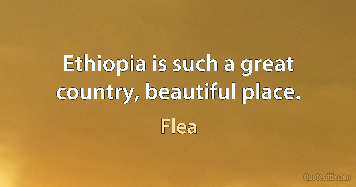 Ethiopia is such a great country, beautiful place. (Flea)