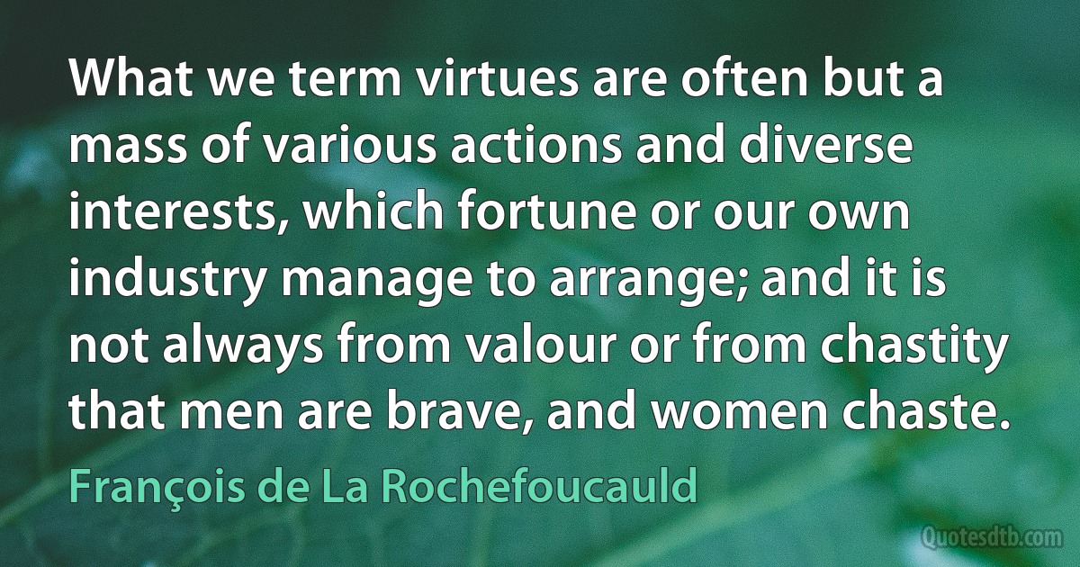 What we term virtues are often but a mass of various actions and diverse interests, which fortune or our own industry manage to arrange; and it is not always from valour or from chastity that men are brave, and women chaste. (François de La Rochefoucauld)